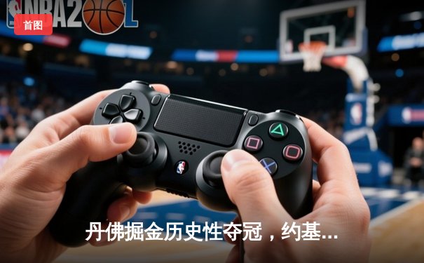 丹佛掘金历史性夺冠，约基奇三双引领总决赛逆转胜