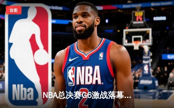 NBA总决赛G6激战落幕：凯尔特人惊险取胜，塔图姆独揽41分率队拖入抢七