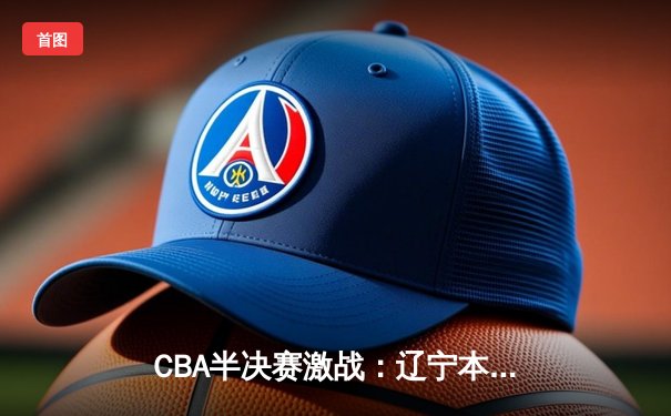 CBA半决赛激战：辽宁本钢逆转广东宏远，赵继伟关键三分锁定胜局