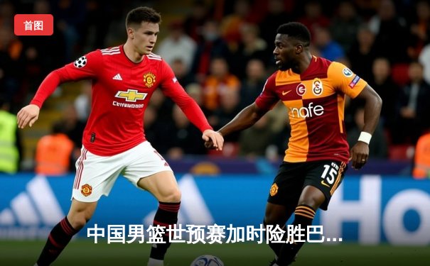 中国男篮世预赛加时险胜巴林 周琦22+21统治内线创纪录