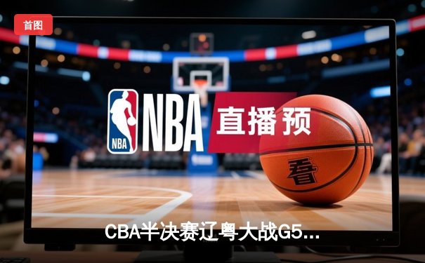 CBA半决赛辽粤大战G5惊魂夜 赵继伟22+5+6率辽宁逆转广东挺进总决赛