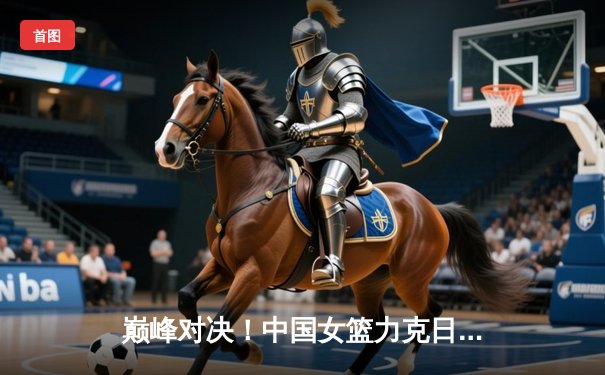 巅峰对决！中国女篮力克日本卫冕亚洲杯，韩旭23分主宰内线