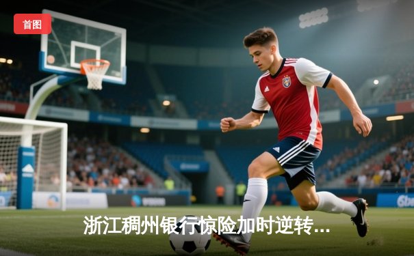 浙江稠州银行惊险加时逆转广东华南虎 CBA季后赛半决赛战火白热化